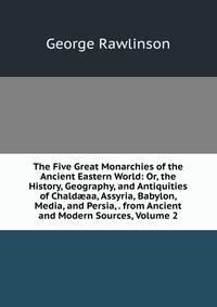 The Five Great Monarchies of the Ancient Eastern World: Or, the History, Geography, and Antiquities of Chald?aa, Assyria, Babylon, Media, and Persia, . from Ancient and Modern Sources, Volume 2