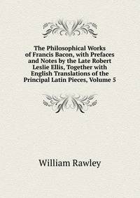 The Philosophical Works of Francis Bacon, with Prefaces and Notes by the Late Robert Leslie Ellis, Together with English Translations of the Principal Latin Pieces, Volume 5