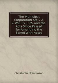 The Municipal Corporation Act 5 &amp; 6 Will. Iv. C.76, and the Acts Since Passed for Amending the Same: With Notes