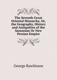 The Seventh Great Oriental Monarchy, Or, the Geography, History and Antiquities of the Sassanian Or New Persian Empire