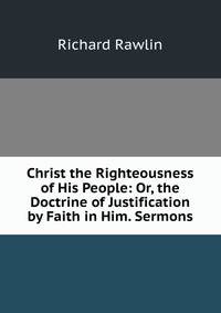 Christ the Righteousness of His People: Or, the Doctrine of Justification by Faith in Him. Sermons