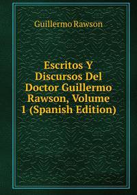 Escritos Y Discursos Del Doctor Guillermo Rawson, Volume 1 (Spanish Edition)