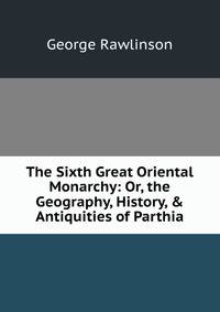 The Sixth Great Oriental Monarchy: Or, the Geography, History, &amp; Antiquities of Parthia