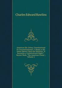 American Dis-Union: Constitutional Or Unconstitutional?: A Reply to Mr. James Spence Upon the Question "Is Secession a Constitutional Right?" . Recent Work, "The American Union.", Volume 2
