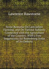 Some Remarks On Lancashire Farming, and On Various Subjects Connected with the Agriculture of the Country: With a Few Suggestions for Remedying Some of Its Defects