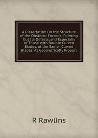 A Dissertation On the Structure of the Obstetric Forceps: Pointing Out Its Defects, and Especially of Those with Double Curved Blades, at the Same . Curved Blades, As Geometrically Proport