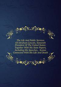 The Life And Public Services Of Abraham Lincoln, Sixteenth President Of The United States: Together With His State Papers, Including His Speeches, . Scenes Connected With His Life And Death