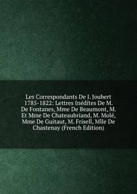 Les Correspondants De J. Joubert 1785-1822: Lettres Inedites De M. De Fontanes, Mme De Beaumont, M. Et Mme De Chateaubriand, M. Mole, Mme De Guitaut, M. Frisell, Mlle De Chastenay (French Edition)