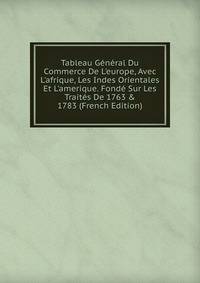 Tableau G?n?ral Du Commerce De L'europe, Avec L'afrique, Les Indes Orientales Et L'amerique. Fond? Sur Les Trait?s De 1763 &amp; 1783 (French Edition)