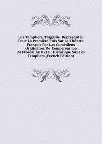 Les Templiers, Trag?die. Repr?sent?e Pour La Premi?re Fois Sur Le Th?atre Fran?ais Par Les Com?diens Oridinaires De L'empereur, Le 24 Flor?al An 8 (14 . Historique Sur Les Templiers (French Edition)