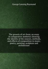 The genesis of art-form; an essay in comparative ?sthetics showing the identity of the sources, methods, and effects of composition in music, poetry, painting, sculpture and architecture