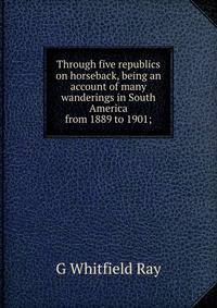 Through five republics on horseback, being an account of many wanderings in South America from 1889 to 1901;