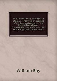 The American tars in Tripolitan slavery: containing an account of the loss and capture of the United States frigate Philadelphia; treatment and . &amp;c., of the Tripolitans; public trans