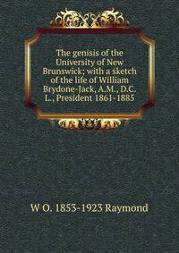 The genisis of the University of New Brunswick; with a sketch of the life of William Brydone-Jack, A.M., D.C.L., President 1861-1885