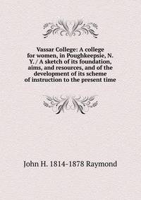 Vassar College: A college for women, in Poughkeepsie, N.Y. / A sketch of its foundation, aims, and resources, and of the development of its scheme of instruction to the present time