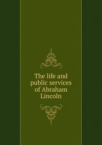 The life and public services of Abraham Lincoln