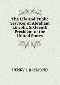 The Life and Public Services of Abraham Lincoln, Sixteenth President of the United States