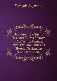 Dictionnaire General Des Arts Et Des Metiers .: Collection Unique, Tres-Etendue Pour Les Termes De Marine (French Edition)