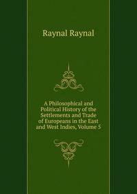 A Philosophical and Political History of the Settlements and Trade of Europeans in the East and West Indies, Volume 5