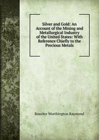 Silver and Gold: An Account of the Mining and Metallurgical Industry of the United States: With Reference Chiefly to the Precious Metals