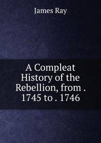 A Compleat History of the Rebellion, from . 1745 to . 1746