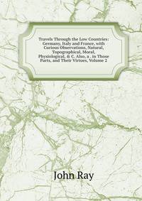 Travels Through the Low Countries: Germany, Italy and France, with Curious Observations, Natural, Topographical, Moral, Physiological, &amp; C. Also, a . in Those Parts, and Their Virtues, Volume 2