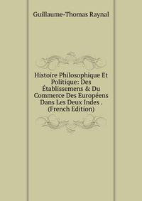 Histoire Philosophique Et Politique: Des ?tablissemens &amp; Du Commerce Des Europ?ens Dans Les Deux Indes . (French Edition)