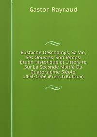 Eustache Deschamps, Sa Vie, Ses Oeuvres, Son Temps: Etude Historique Et Litteraire Sur La Seconde Moitie Du Quatorzieme Sieole, 1346-1406 (French Edition)