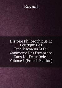 Histoire Philosophique Et Politique Des Etablissemens Et Du Commerce Des Europeens Dans Les Deux Indes, Volume 5 (French Edition)