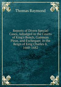 Reports of Divers Special Cases, Adjudged in the Courts of King's Bench, Common Pleas, and Exchequer, in the Reign of King Charles Ii. 1660-1682