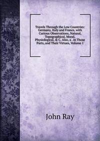 Travels Through the Low Countries: Germany, Italy and France, with Curious Observations, Natural, Topographical, Moral, Physiological, &amp; C. Also, a . in Those Parts, and Their Virtues, Volume 1