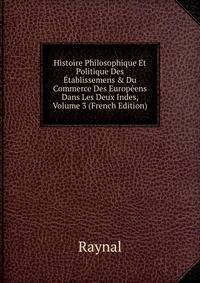 Histoire Philosophique Et Politique Des ?tablissemens &amp; Du Commerce Des Europ?ens Dans Les Deux Indes, Volume 3 (French Edition)