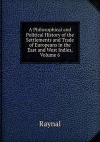 A Philosophical and Political History of the Settlements and Trade of Europeans in the East and West Indies, Volume 6
