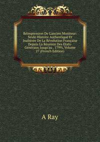 R?impression De L'ancien Moniteur: Seule Histoire Authentique Et Inalt?r?e De La R?volution Fran?aise Depuis La R?union Des Etats-G?n?raux Jusqu'au . 1799), Volume 27 (French Edition)