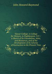 Vassar College: A College for Women, in Pughkeepsie, N.Y. / a Sketch of Its Foundation, Aims, and Resources, and of the Development of Its Scheme of Instruction to the Present Time