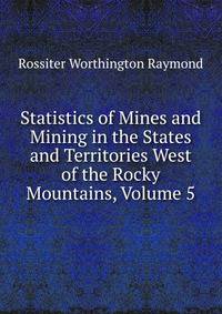 Statistics of Mines and Mining in the States and Territories West of the Rocky Mountains, Volume 5
