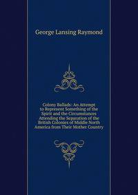 Colony Ballads: An Attempt to Represent Something of the Spirit and the Circumstances Attending the Separation of the British Colonies of Middle North America from Their Mother Country