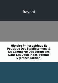 Histoire Philosophique Et Politique Des ?tablissemens &amp; Du Commerce Des Europ?ens Dans Les Deux Indes, Volume 5 (French Edition)
