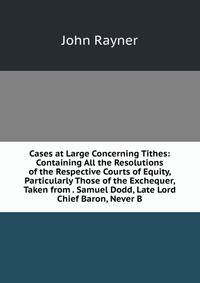 Cases at Large Concerning Tithes: Containing All the Resolutions of the Respective Courts of Equity, Particularly Those of the Exchequer, Taken from . Samuel Dodd, Late Lord Chief Baron, Never B