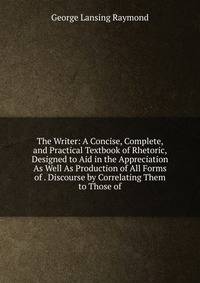 The Writer: A Concise, Complete, and Practical Textbook of Rhetoric, Designed to Aid in the Appreciation As Well As Production of All Forms of . Discourse by Correlating Them to Those of