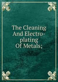 The Cleaning And Electro-plating Of Metals;