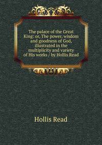 The palace of the Great King: or, The power, wisdom and goodness of God, illustrated in the multiplicity and variety of His works / by Hollis Read