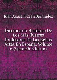 Diccionario Historico De Los Mas Ilustres Profesores De Las Bellas Artes En Espana, Volume 6 (Spanish Edition)