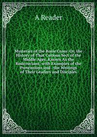 Mysteries of the Rosie Cross: Or, the History of That Curious Sect of the Middle Ages, Known As the Rosicrucians; with Examples of the Pretensions and . the Writings of Their Leaders and Disciples