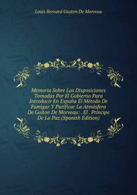 Memoria Sobre Las Disposiciones Tomadas Por El Gobierno Para Introducir En Espana El Metodo De Fumigar Y Purificar La Atmosfera De Guiton De Morveau: . El . Principe De La Paz (Spanish Edition)