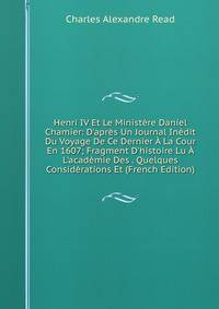 Henri IV Et Le Minist?re Daniel Chamier: D'apr?s Un Journal In?dit Du Voyage De Ce Dernier ? La Cour En 1607; Fragment D'histoire Lu ? L'acad?mie Des . Quelques Consid?rations Et (French Edition)