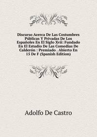 Discurso Acerca De Las Costumbres Publicas Y Privadas De Los Espanoles En El Siglo Xvii: Fundado En El Estudio De Las Comedias De Calderon : Premiado . Abierto En 15 De F (Spanish Edition)