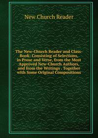 The New-Church Reader and Class-Book: Consisting of Selections, in Prose and Verse, from the Most Approved New-Church Authors, and from the Writings . Together with Some Original Compositions