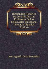 Diccionario Historico De Los Mas Ilustres Profesores De Las Bellas Artes En Espana, Volume 4 (Spanish Edition)