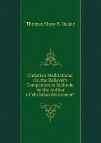 Christian Meditations: Or, the Believer's Companion in Solitude, by the Author of 'christian Retirement'.